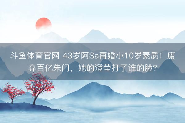 斗鱼体育官网 43岁阿Sa再婚小10岁素质!废弃百亿朱门,她的澄莹打了谁的脸?