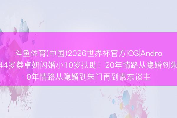 斗鱼体育(中国)2026世界杯官方IOS|Android手机app下载 44岁蔡卓妍闪婚小10岁扶助！20年情路从隐婚到朱门再到素东谈主