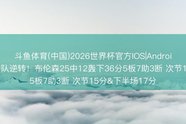 斗鱼体育(中国)2026世界杯官方IOS|Android手机app下载 带队逆转！布伦森25中12轰下36分5板7助3断 次节15分&下半场17分