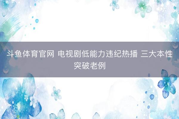 斗鱼体育官网 电视剧低能力违纪热播 三大本性突破老例