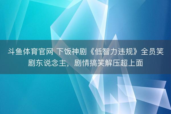 斗鱼体育官网 下饭神剧《低智力违规》全员笑剧东说念主，剧情搞笑解压超上面