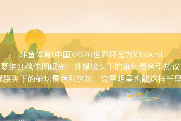 斗鱼体育(中国)2026世界杯官方IOS|Android手机app下载 张艺兴戛纳红毯生图曝光！外媒镜头下的确切景色引热议：流量明星也能这样千里稳？