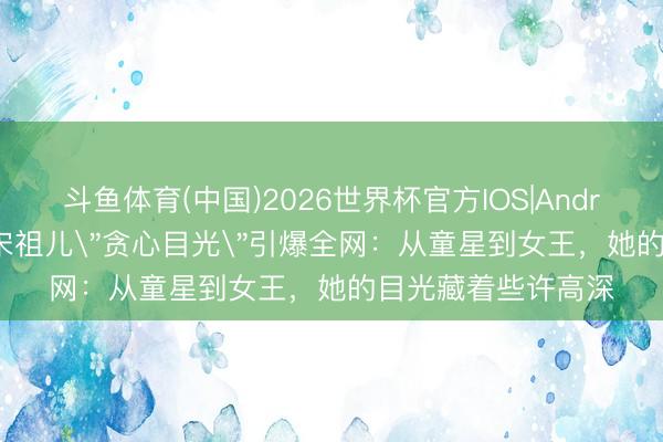 斗鱼体育(中国)2026世界杯官方IOS|Android手机app下载 宋祖儿＂贪心目光＂引爆全网：从童星到女王，她的目光藏着些许高深