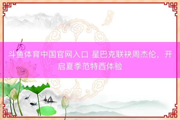 斗鱼体育中国官网入口 星巴克联袂周杰伦，开启夏季范特西体验