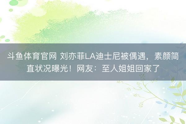 斗鱼体育官网 刘亦菲LA迪士尼被偶遇，素颜简直状况曝光！网友：至人姐姐回家了
