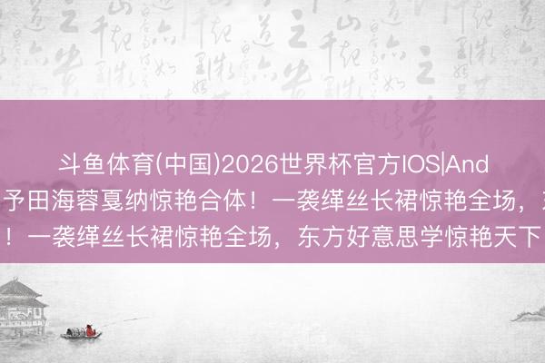 斗鱼体育(中国)2026世界杯官方IOS|Android手机app下载 张涵予田海蓉戛纳惊艳合体！一袭缂丝长裙惊艳全场，东方好意思学惊艳天下