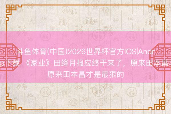 斗鱼体育(中国)2026世界杯官方IOS|Android手机app下载 《家业》田绛月报应终于来了，原来田本昌才是最狠的