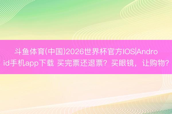 斗鱼体育(中国)2026世界杯官方IOS|Android手机app下载 买完票还退票？买眼镜，让购物？