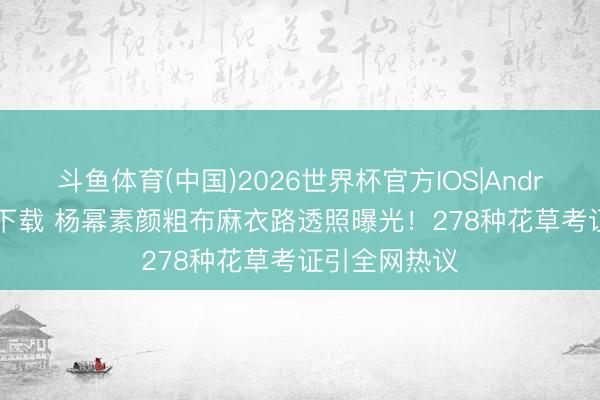 斗鱼体育(中国)2026世界杯官方IOS|Android手机app下载 杨幂素颜粗布麻衣路透照曝光！278种花草考证引全网热议