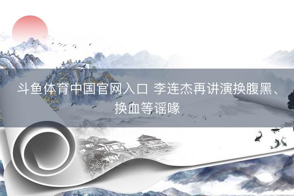 斗鱼体育中国官网入口 李连杰再讲演换腹黑、换血等谣喙