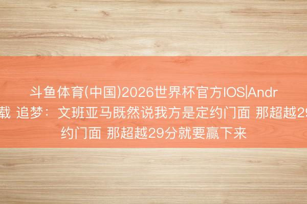 斗鱼体育(中国)2026世界杯官方IOS|Android手机app下载 追梦：文班亚马既然说我方是定约门面 那超越29分就要赢下来