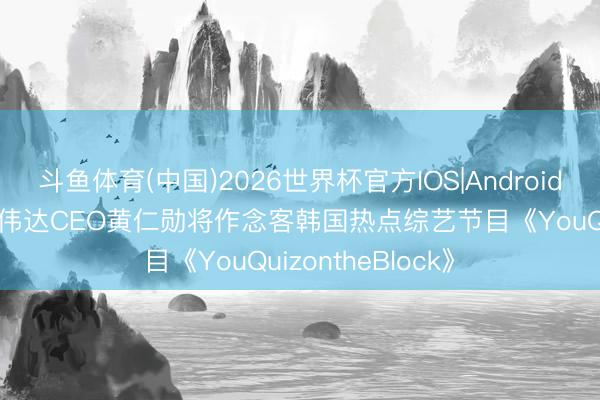 斗鱼体育(中国)2026世界杯官方IOS|Android手机app下载 英伟达CEO黄仁勋将作念客韩国热点综艺节目《YouQuizontheBlock》