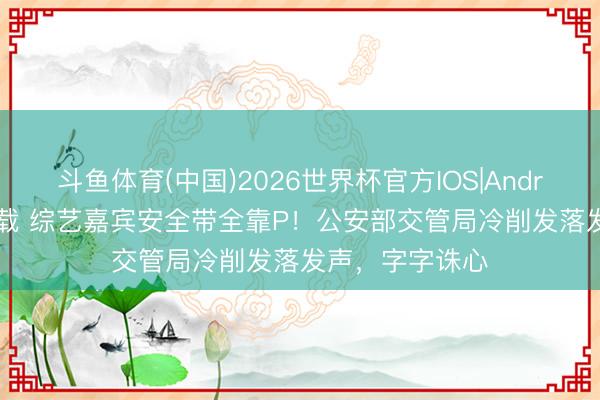 斗鱼体育(中国)2026世界杯官方IOS|Android手机app下载 综艺嘉宾安全带全靠P!公安部交管局冷削发落发声,字字诛心