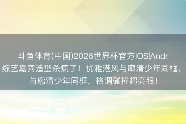 斗鱼体育(中国)2026世界杯官方IOS|Android手机app下载 综艺嘉宾造型杀疯了！优雅港风与廓清少年同框，格调碰撞超亮眼！