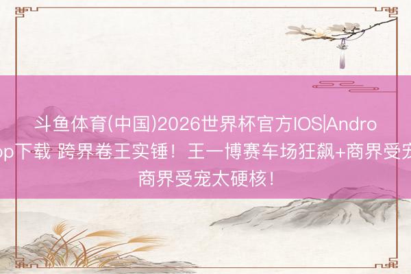 斗鱼体育(中国)2026世界杯官方IOS|Android手机app下载 跨界卷王实锤！王一博赛车场狂飙+商界受宠太硬核！