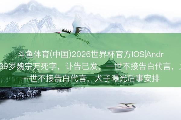 斗鱼体育(中国)2026世界杯官方IOS|Android手机app下载 89岁魏宗万死字，讣告已发，一世不接告白代言，犬子曝光后事安排