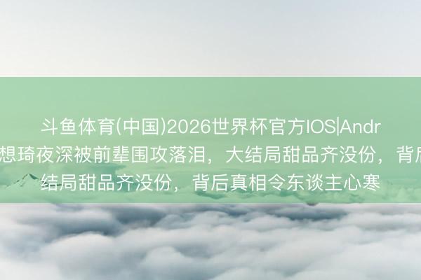 斗鱼体育(中国)2026世界杯官方IOS|Android手机app下载 杨想琦夜深被前辈围攻落泪，大结局甜品齐没份，背后真相令东谈主心寒
