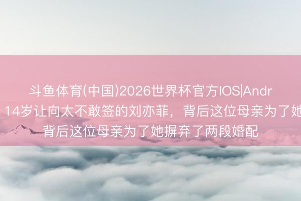 斗鱼体育(中国)2026世界杯官方IOS|Android手机app下载 14岁让向太不敢签的刘亦菲，背后这位母亲为了她摒弃了两段婚配