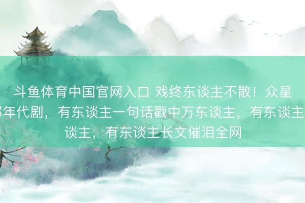 斗鱼体育中国官网入口 戏终东谈主不散!众星发晓谕别这部年代剧,有东谈主一句话戳中万东谈主,有东谈主长文催泪全网