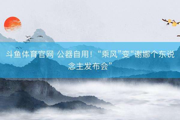 斗鱼体育官网 公器自用！“乘风”变“谢娜个东说念主发布会”