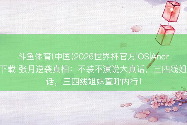 斗鱼体育(中国)2026世界杯官方IOS|Android手机app下载 张月逆袭真相：不装不演说大真话，三四线姐妹直呼内行！