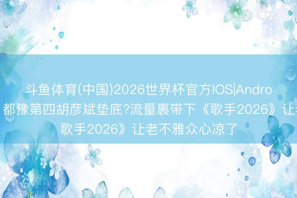 斗鱼体育(中国)2026世界杯官方IOS|Android手机app下载 都豫第四胡彦斌垫底?流量裹带下《歌手2026》让老不雅众心凉了
