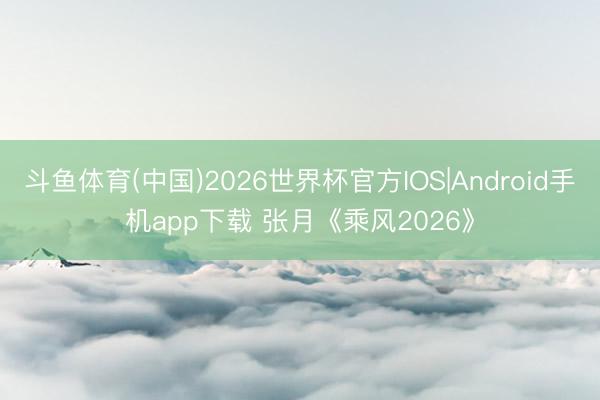 斗鱼体育(中国)2026世界杯官方IOS|Android手机app下载 张月《乘风2026》