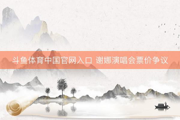斗鱼体育中国官网入口 谢娜演唱会票价争议