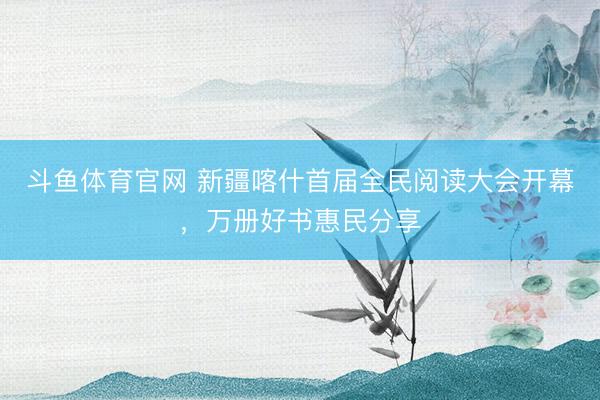 斗鱼体育官网 新疆喀什首届全民阅读大会开幕，万册好书惠民分享