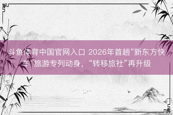 斗鱼体育中国官网入口 2026年首趟“新东方快车”旅游专列动身，“转移旅社”再升级