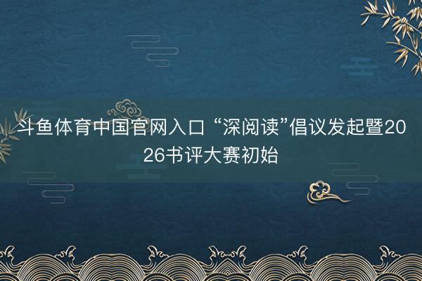 斗鱼体育中国官网入口 “深阅读”倡议发起暨2026书评大赛初始
