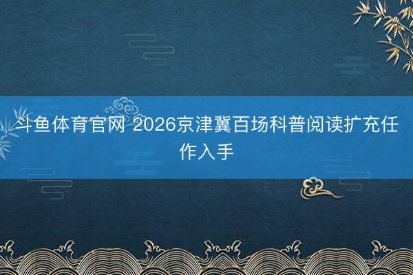 斗鱼体育官网 2026京津冀百场科普阅读扩充任作入手