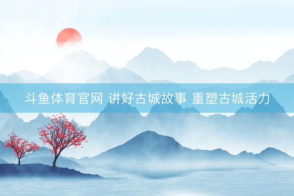 斗鱼体育官网 讲好古城故事 重塑古城活力