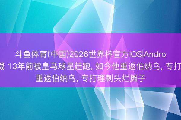 斗鱼体育(中国)2026世界杯官方IOS|Android手机app下载 13年前被皇马球星赶跑， 如今他重返伯纳乌， 专打理刺头烂摊子