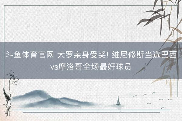 斗鱼体育官网 大罗亲身受奖! 维尼修斯当选巴西vs摩洛哥全场最好球员