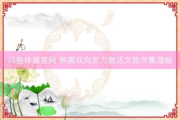 斗鱼体育官网 供需双向发力激活文旅市集潜能