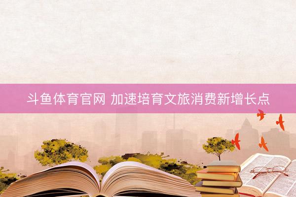 斗鱼体育官网 加速培育文旅消费新增长点