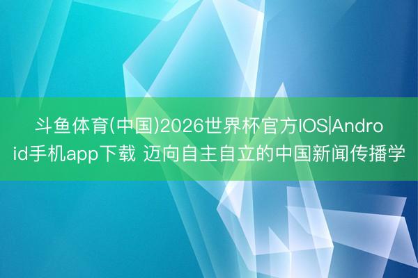 斗鱼体育(中国)2026世界杯官方IOS|Android手机app下载 迈向自主自立的中国新闻传播学