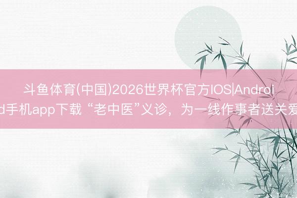斗鱼体育(中国)2026世界杯官方IOS|Android手机app下载 “老中医”义诊，为一线作事者送关爱