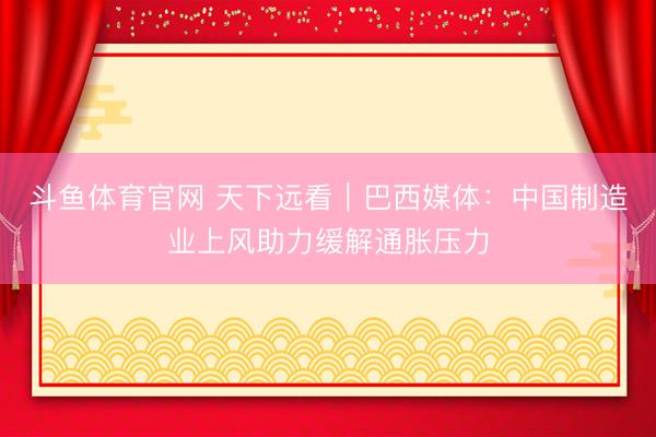 斗鱼体育官网 天下远看｜巴西媒体：中国制造业上风助力缓解通胀压力