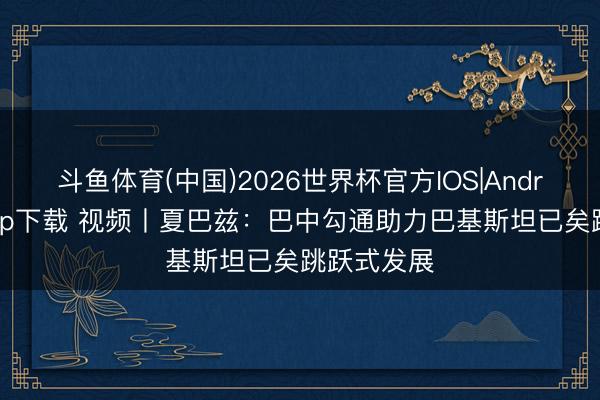 斗鱼体育(中国)2026世界杯官方IOS|Android手机app下载 视频丨夏巴兹：巴中勾通助力巴基斯坦已矣跳跃式发展