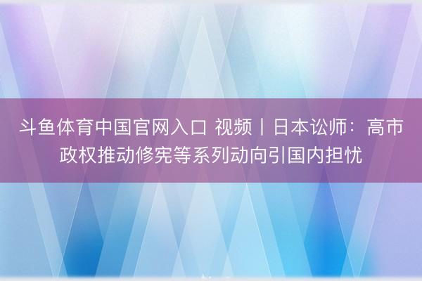 斗鱼体育中国官网入口 视频丨日本讼师：高市政权推动修宪等系列动向引国内担忧