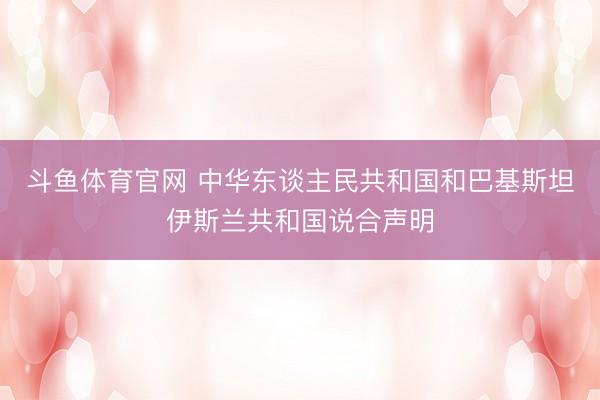 斗鱼体育官网 中华东谈主民共和国和巴基斯坦伊斯兰共和国说合声明