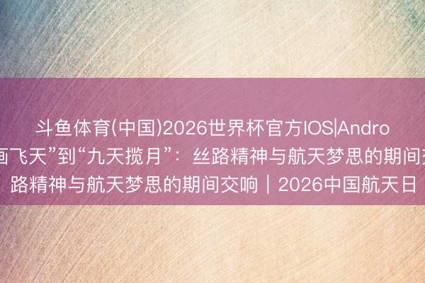 斗鱼体育(中国)2026世界杯官方IOS|Android手机app下载 从“壁画飞天”到“九天揽月”：丝路精神与航天梦思的期间交响｜2026中国航天日