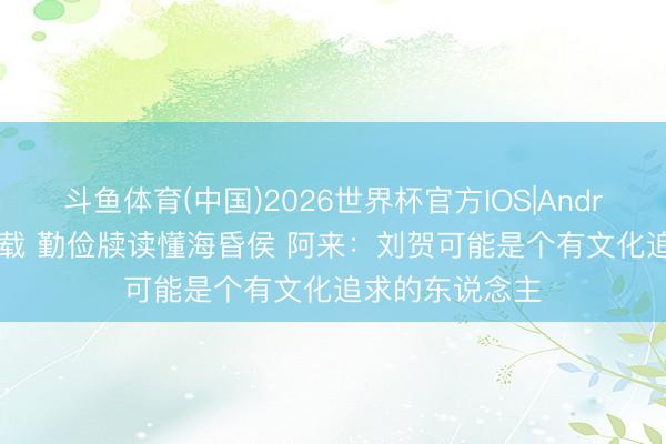 斗鱼体育(中国)2026世界杯官方IOS|Android手机app下载 勤俭牍读懂海昏侯 阿来:刘贺可能是个有文化追求的东说念主