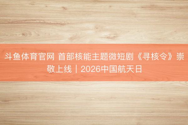 斗鱼体育官网 首部核能主题微短剧《寻核令》崇敬上线｜2026中国航天日