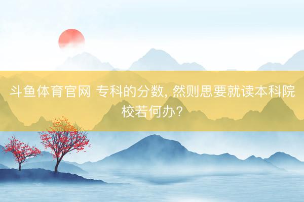斗鱼体育官网 专科的分数， 然则思要就读本科院校若何办?