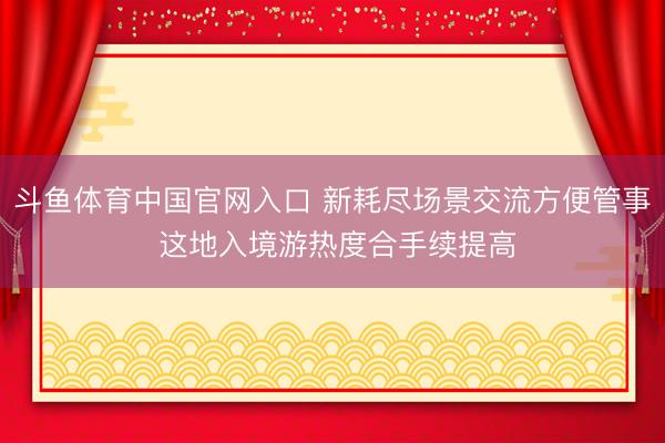 斗鱼体育中国官网入口 新耗尽场景交流方便管事 这地入境游热度合手续提高