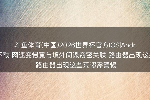 斗鱼体育(中国)2026世界杯官方IOS|Android手机app下载 网速变慢竟与境外间谍窃密关联 路由器出现这些荒谬需警惕
