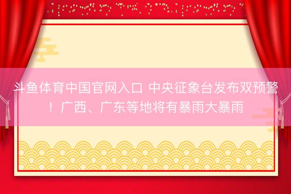斗鱼体育中国官网入口 中央征象台发布双预警！广西、广东等地将有暴雨大暴雨